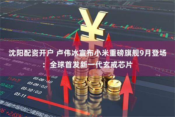 沈阳配资开户 卢伟冰宣布小米重磅旗舰9月登场：全球首发新一代玄戒芯片