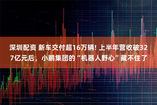 深圳配资 新车交付超16万辆! 上半年营收破327亿元后，小鹏集团的“机器人野心”藏不住了